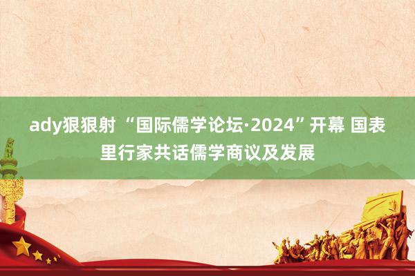 ady狠狠射 “国际儒学论坛·2024”开幕 国表里行家共话儒学商议及发展