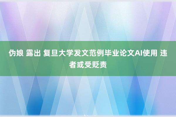 伪娘 露出 复旦大学发文范例毕业论文AI使用 违者或受贬责