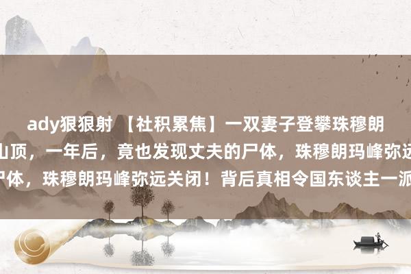 ady狠狠射 【社积累焦】一双妻子登攀珠穆朗玛峰，浑家却被松手在山顶，一年后，竟也发现丈夫的尸体，珠穆朗玛峰弥远关闭！背后真相令国东谈主一派哗然！