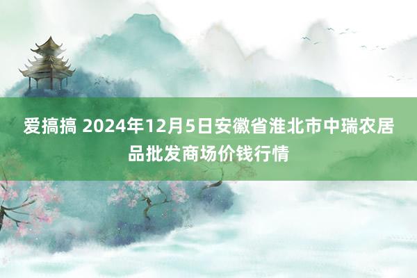 爱搞搞 2024年12月5日安徽省淮北市中瑞农居品批发商场价钱行情