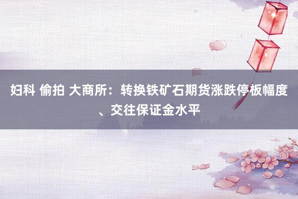 妇科 偷拍 大商所：转换铁矿石期货涨跌停板幅度、交往保证金水平