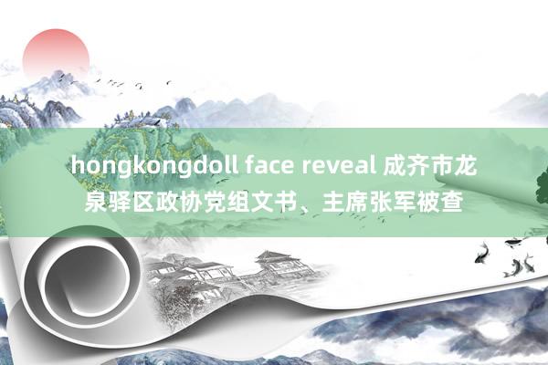 hongkongdoll face reveal 成齐市龙泉驿区政协党组文书、主席张军被查