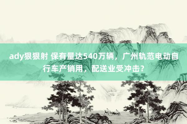 ady狠狠射 保有量达540万辆，广州轨范电动自行车产销用，配送业受冲击？