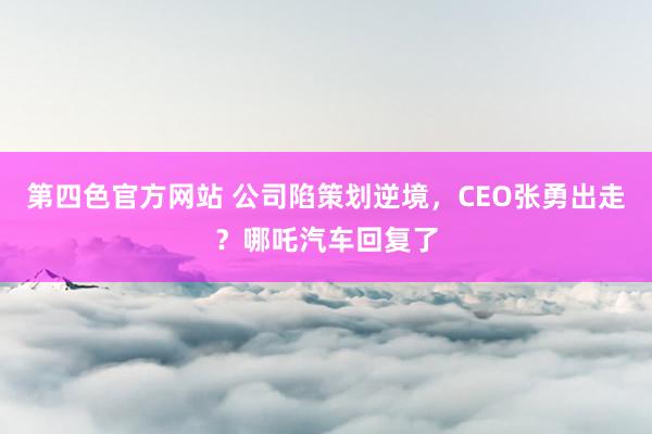 第四色官方网站 公司陷策划逆境，CEO张勇出走？哪吒汽车回复了