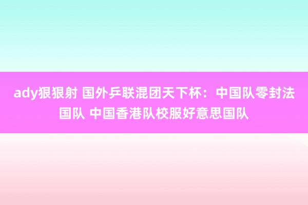 ady狠狠射 国外乒联混团天下杯：中国队零封法国队 中国香港队校服好意思国队