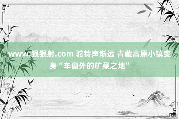 www.狠狠射.com 驼铃声渐远 青藏高原小镇变身“车窗外的矿藏之地”