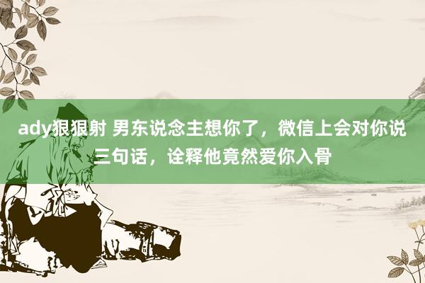 ady狠狠射 男东说念主想你了，微信上会对你说三句话，诠释他竟然爱你入骨