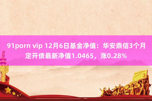 91porn vip 12月6日基金净值：华安鼎信3个月定开债最新净值1.0465，涨0.28%