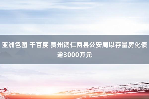 亚洲色图 千百度 贵州铜仁两县公安局以存量房化债逾3000万元