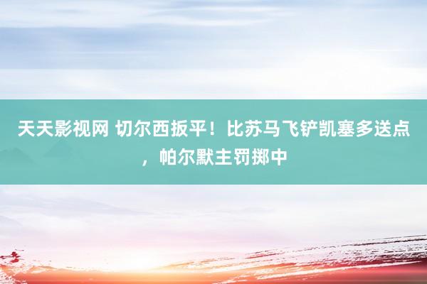 天天影视网 切尔西扳平！比苏马飞铲凯塞多送点，帕尔默主罚掷中