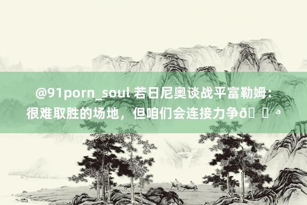 @91porn_soul 若日尼奥谈战平富勒姆：很难取胜的场地，但咱们会连接力争💪