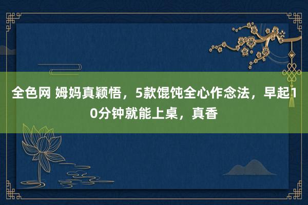 全色网 姆妈真颖悟，5款馄饨全心作念法，早起10分钟就能上桌，真香