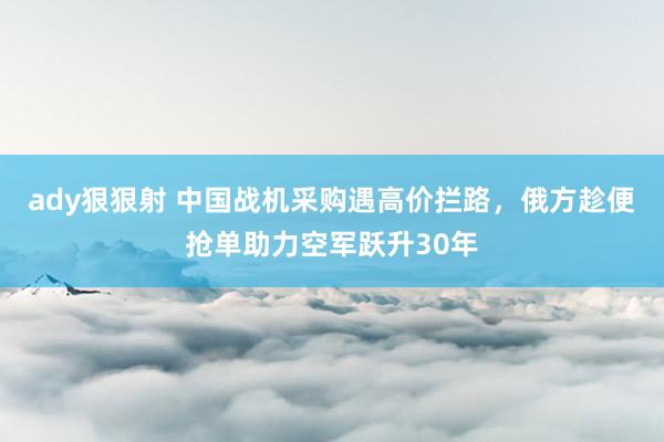 ady狠狠射 中国战机采购遇高价拦路，俄方趁便抢单助力空军跃升30年