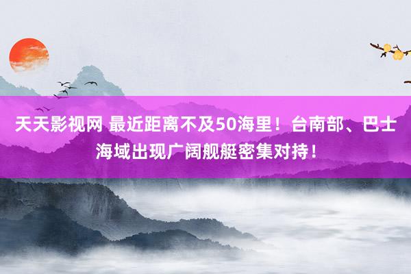 天天影视网 最近距离不及50海里！台南部、巴士海域出现广阔舰艇密集对持！