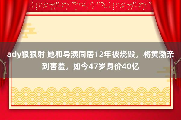 ady狠狠射 她和导演同居12年被烧毁，将黄渤亲到害羞，如今47岁身价40亿