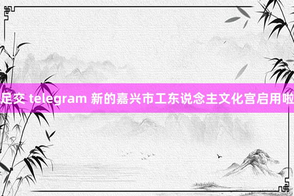 足交 telegram 新的嘉兴市工东说念主文化宫启用啦