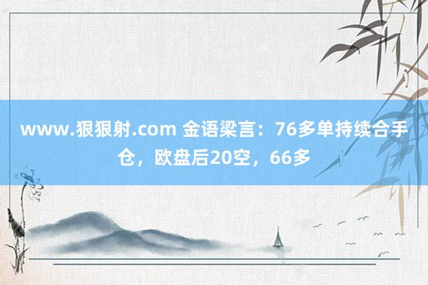 www.狠狠射.com 金语梁言：76多单持续合手仓，欧盘后20空，66多