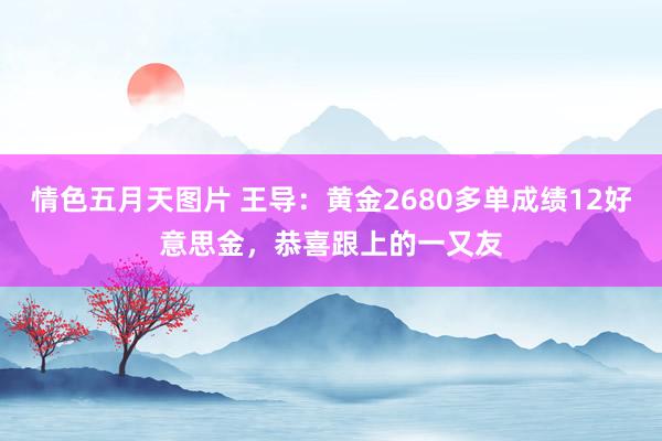 情色五月天图片 王导：黄金2680多单成绩12好意思金，恭喜跟上的一又友