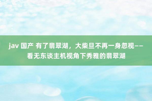 jav 国产 有了翡翠湖，大柴旦不再一身忽视——看无东谈主机视角下秀雅的翡翠湖