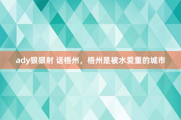 ady狠狠射 话梧州，梧州是被水爱重的城市