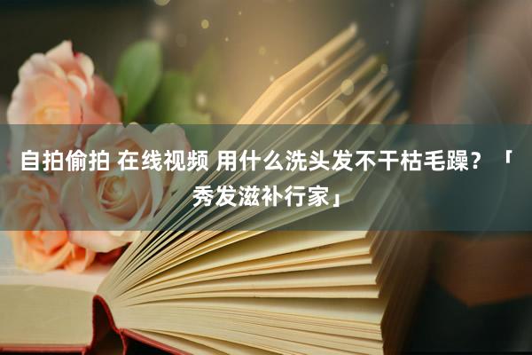 自拍偷拍 在线视频 用什么洗头发不干枯毛躁？「秀发滋补行家」