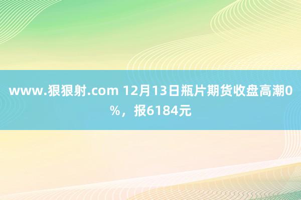 www.狠狠射.com 12月13日瓶片期货收盘高潮0%，报6184元