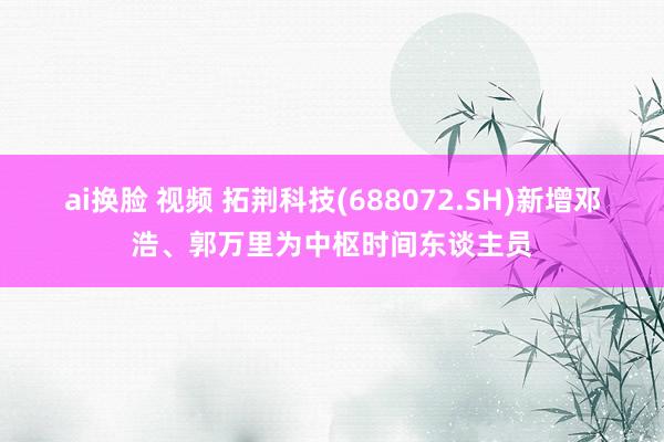 ai换脸 视频 拓荆科技(688072.SH)新增邓浩、郭万里为中枢时间东谈主员