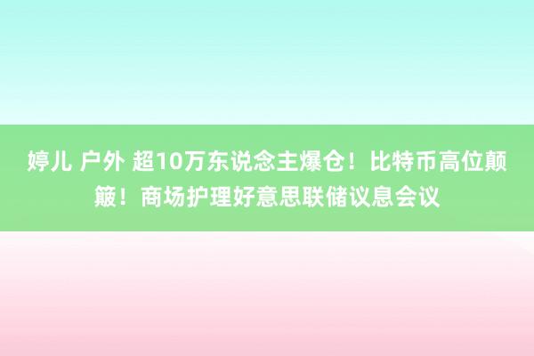 婷儿 户外 超10万东说念主爆仓！比特币高位颠簸！商场护理好意思联储议息会议