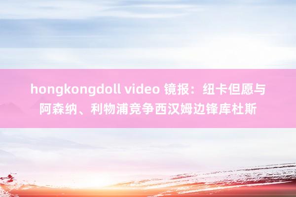 hongkongdoll video 镜报：纽卡但愿与阿森纳、利物浦竞争西汉姆边锋库杜斯