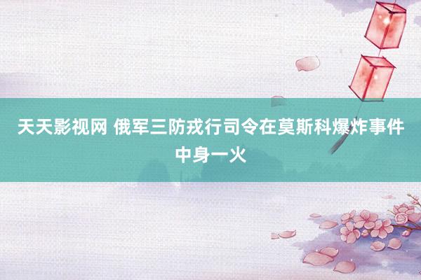 天天影视网 俄军三防戎行司令在莫斯科爆炸事件中身一火