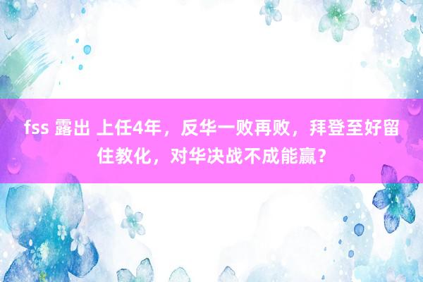 fss 露出 上任4年，反华一败再败，拜登至好留住教化，对华决战不成能赢？