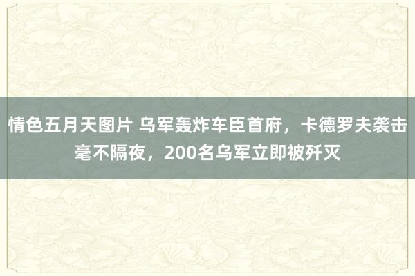 情色五月天图片 乌军轰炸车臣首府，卡德罗夫袭击毫不隔夜，200名乌军立即被歼灭