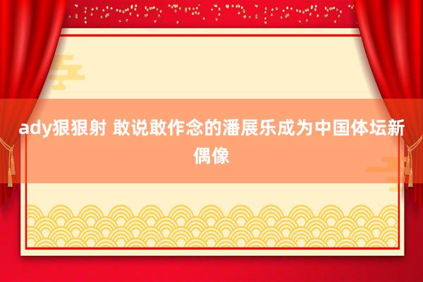 ady狠狠射 敢说敢作念的潘展乐成为中国体坛新偶像