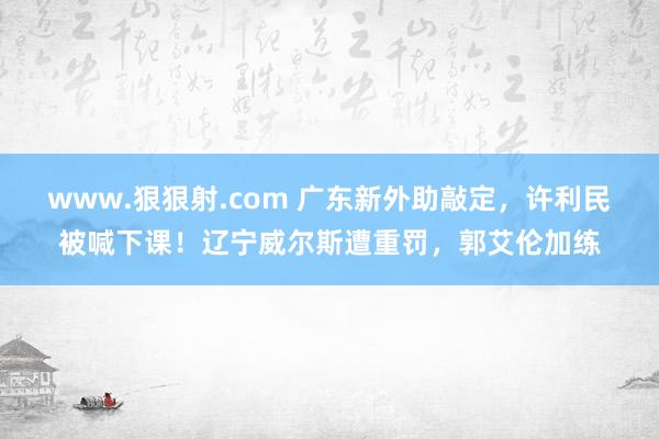 www.狠狠射.com 广东新外助敲定，许利民被喊下课！辽宁威尔斯遭重罚，郭艾伦加练