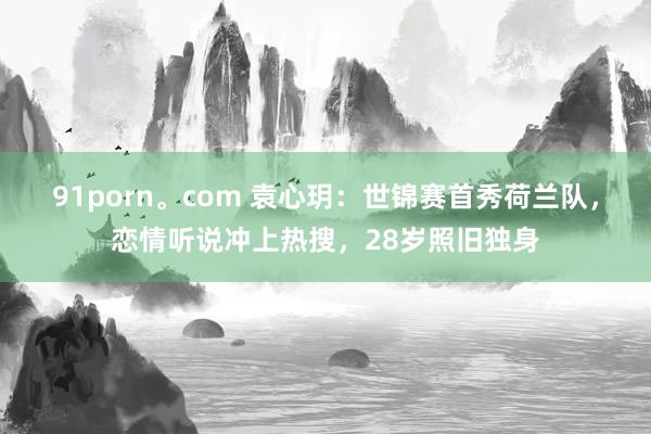 91porn。com 袁心玥：世锦赛首秀荷兰队，恋情听说冲上热搜，28岁照旧独身