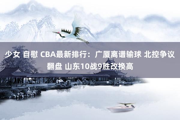 少女 自慰 CBA最新排行：广厦离谱输球 北控争议翻盘 山东10战9胜改换高