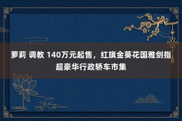 萝莉 调教 140万元起售，红旗金葵花国雅剑指超豪华行政轿车市集