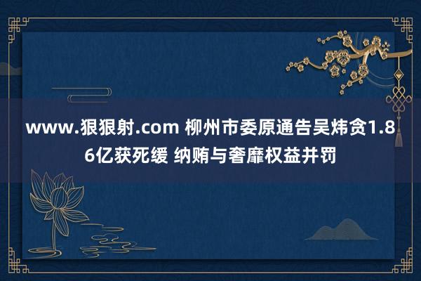 www.狠狠射.com 柳州市委原通告吴炜贪1.86亿获死缓 纳贿与奢靡权益并罚