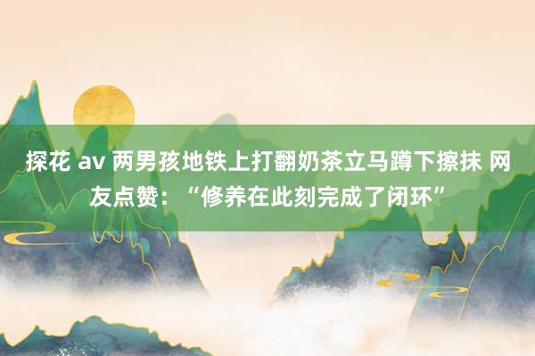 探花 av 两男孩地铁上打翻奶茶立马蹲下擦抹 网友点赞：“修养在此刻完成了闭环”