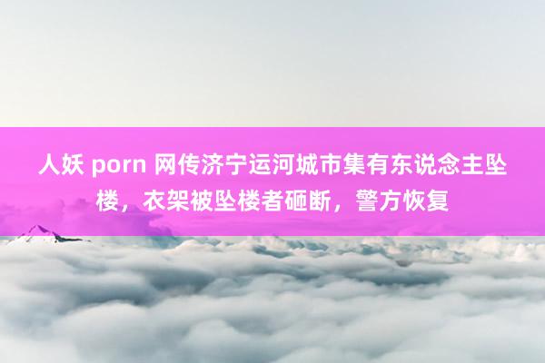 人妖 porn 网传济宁运河城市集有东说念主坠楼，衣架被坠楼者砸断，警方恢复