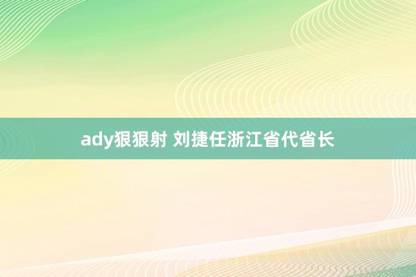 ady狠狠射 刘捷任浙江省代省长