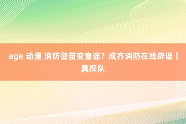 age 动漫 消防警笛变童谣？成齐消防在线辟谣丨真探队