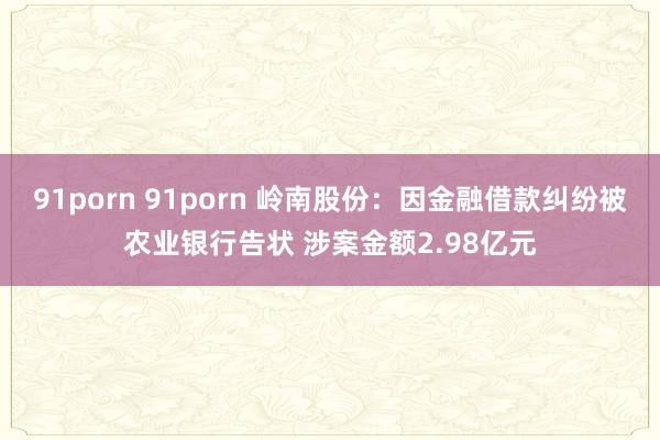 91porn 91porn 岭南股份：因金融借款纠纷被农业银行告状 涉案金额2.98亿元