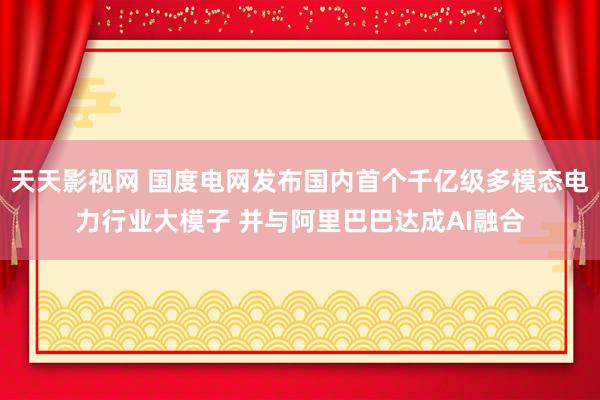 天天影视网 国度电网发布国内首个千亿级多模态电力行业大模子 并与阿里巴巴达成AI融合