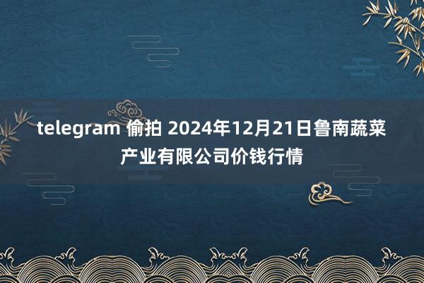 telegram 偷拍 2024年12月21日鲁南蔬菜产业有限公司价钱行情