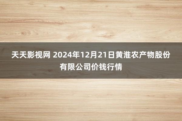 天天影视网 2024年12月21日黄淮农产物股份有限公司价钱行情