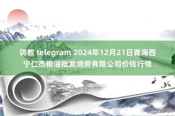 调教 telegram 2024年12月21日青海西宁仁杰粮油批发阛阓有限公司价钱行情