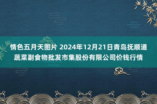 情色五月天图片 2024年12月21日青岛抚顺道蔬菜副食物批发市集股份有限公司价钱行情