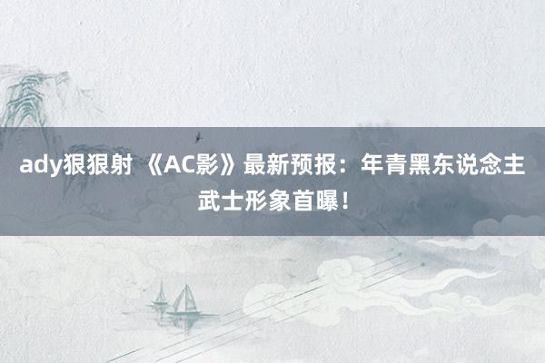 ady狠狠射 《AC影》最新预报：年青黑东说念主武士形象首曝！