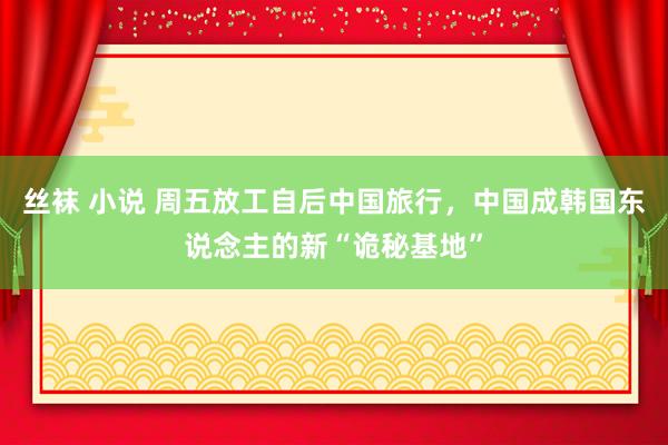 丝袜 小说 周五放工自后中国旅行，中国成韩国东说念主的新“诡秘基地”